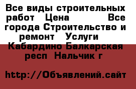 Все виды строительных работ › Цена ­ 1 000 - Все города Строительство и ремонт » Услуги   . Кабардино-Балкарская респ.,Нальчик г.